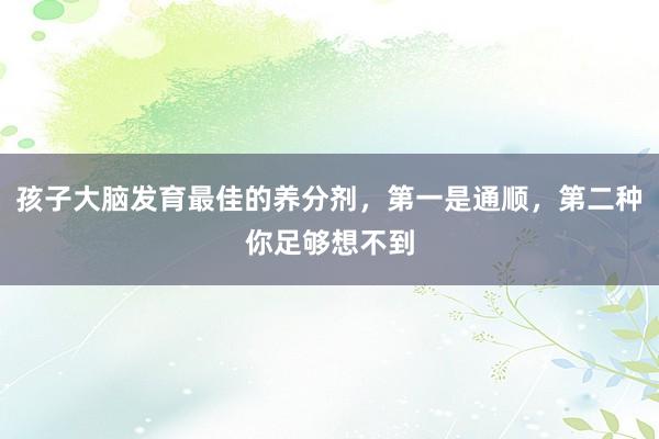 孩子大脑发育最佳的养分剂,第一是通顺,第二种你足够想不到